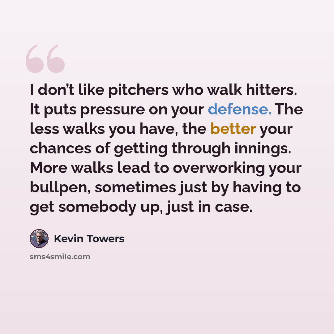 “I don’t like pitchers who walk hitters. It puts pressure on your defense. The less walks you have, the better your chances of getting through innings. More walks lead to overworking your bullpen, sometimes just by having to get somebody up, just in case.” quote by Kevin Towers