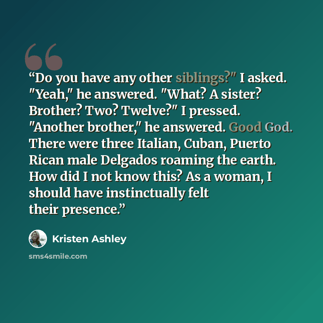 “Do you have any other siblings?" I asked. "Yeah," he answered. "What? A sister? Brother? Two? Twelve?" I pressed. "Another brother," he answered. Good God. There were three Italian, Cuban, Puerto Rican male Delgados roaming the earth. How did I not know this? As a woman, I should have…” quote by Kristen Ashley