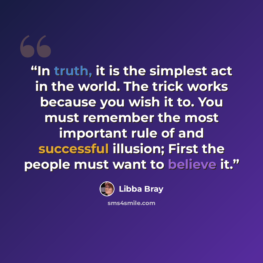 “In truth, it is the simplest act in the world. The trick works because you wish it to. You must remember the most important rule of and successful illusion; First the people must want to believe it.” quote by Libba Bray