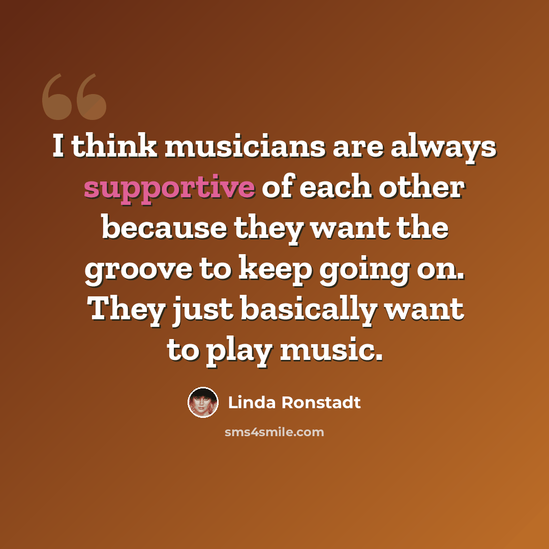 “I think musicians are always supportive of each other because they want the groove to keep going on. They just basically want to play music.” quote by Linda Ronstadt