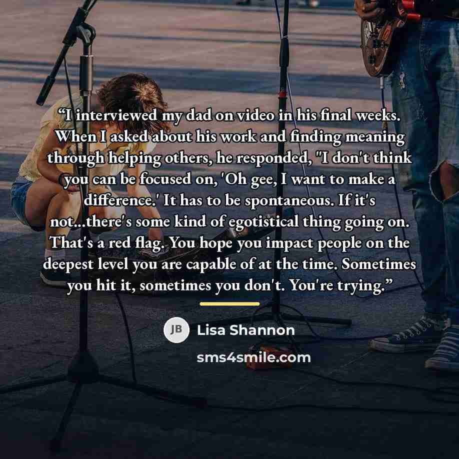 “I interviewed my dad on video in his final weeks. When I asked about his work and finding meaning through helping others, he responded, "I don't think you can be focused on, 'Oh gee, I want to make a difference.' It has to be spontaneous. If it's not...there's some kind of egotistical thing going…” quote by Lisa Shannon