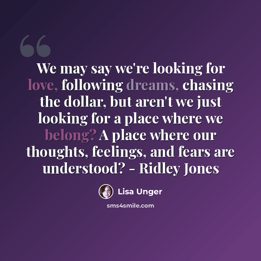 “We may say we're looking for love, following dreams, chasing the dollar, but aren't we just looking for a place where we belong? A place where our thoughts, feelings, and fears are understood? - Ridley Jones” quote by Lisa Unger