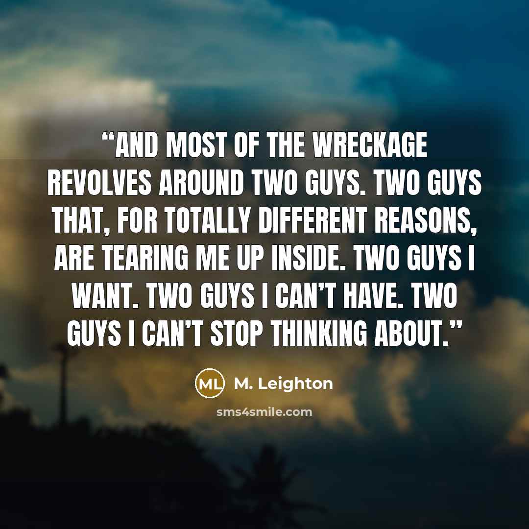 “And most of the wreckage revolves around two guys. Two guys that, for totally different reasons, are tearing me up inside. Two guys I want. Two guys I can’t have. Two guys I can’t stop thinking about.” quote by M. Leighton