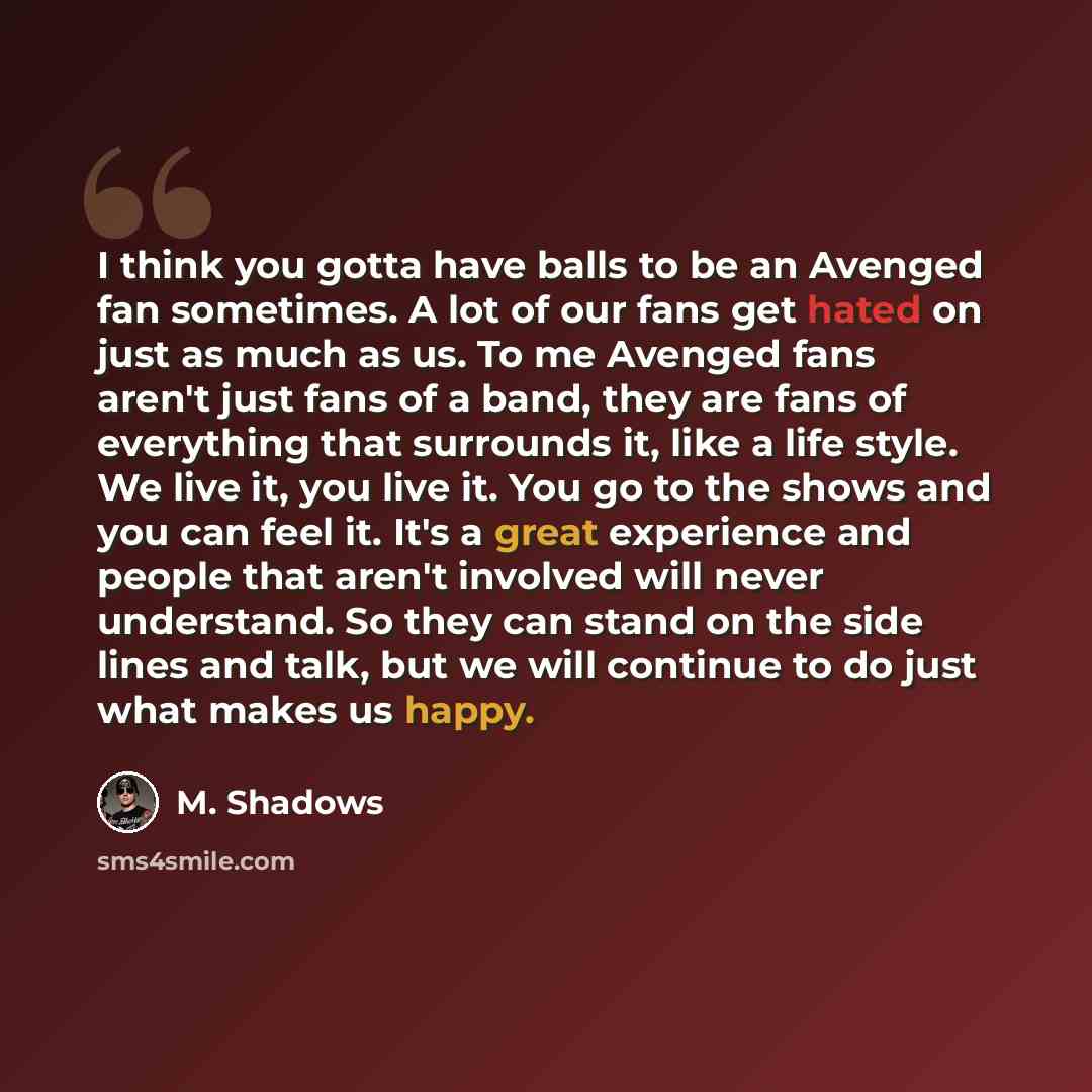 “I think you gotta have balls to be an Avenged fan sometimes. A lot of our fans get hated on just as much as us. To me Avenged fans aren't just fans of a band, they are fans of everything that surrounds it, like a life style. We live it, you live it. You go to the shows and you can feel it. It's a…” quote by M. Shadows