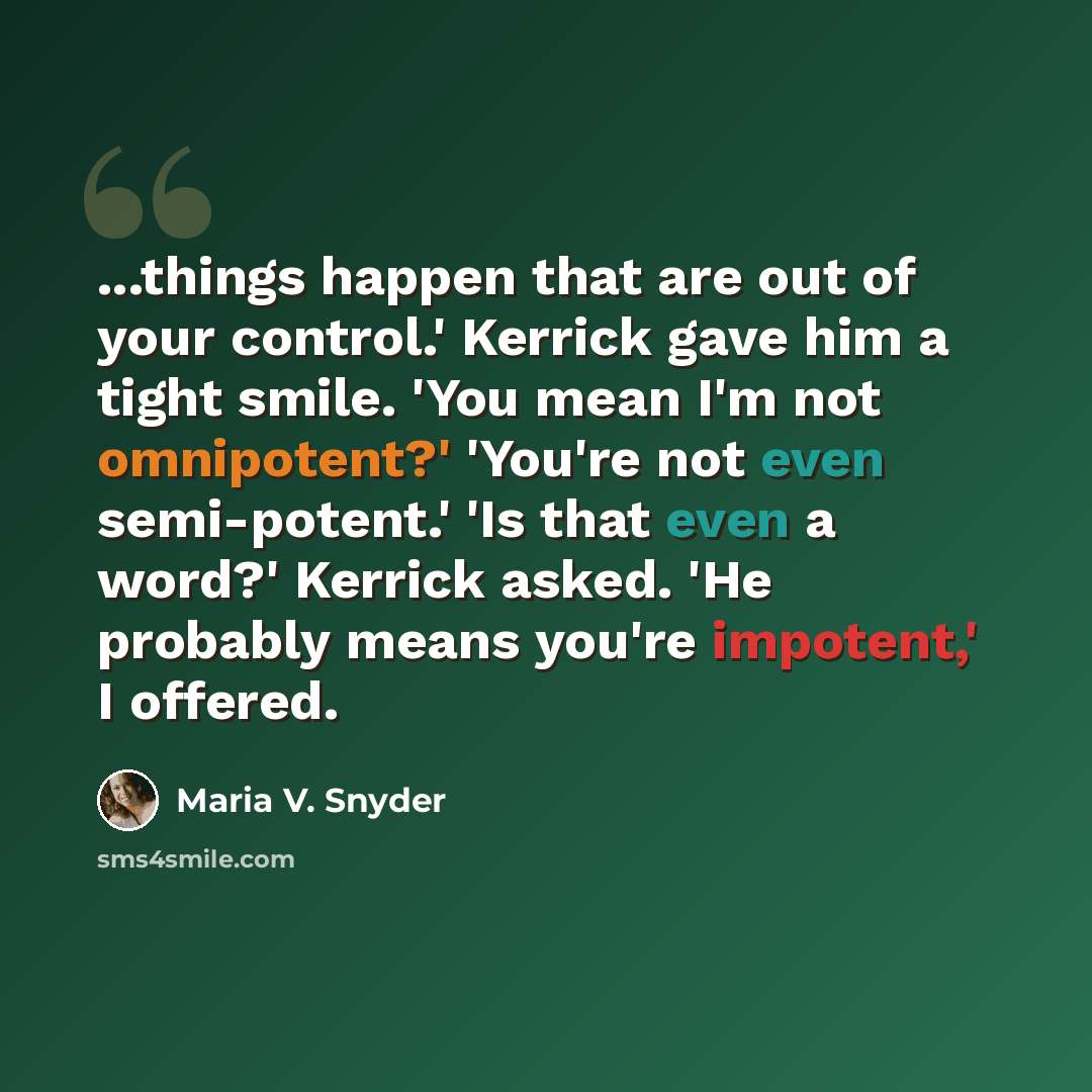 “...things happen that are out of your control.' Kerrick gave him a tight smile. 'You mean I'm not omnipotent?' 'You're not even semi-potent.' 'Is that even a word?' Kerrick asked. 'He probably means you're impotent,' I offered.” quote by Maria V. Snyder