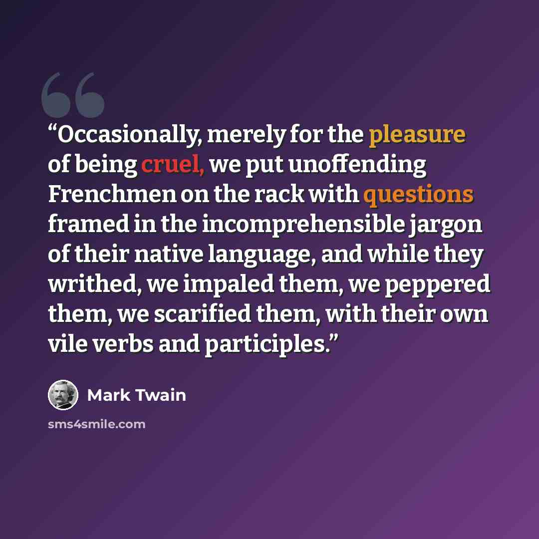 “Occasionally, merely for the pleasure of being cruel, we put unoffending Frenchmen on the rack with questions framed in the incomprehensible jargon of their native language, and while they writhed, we impaled them, we peppered them, we scarified them, with their own vile verbs and participles.” quote by Mark Twain