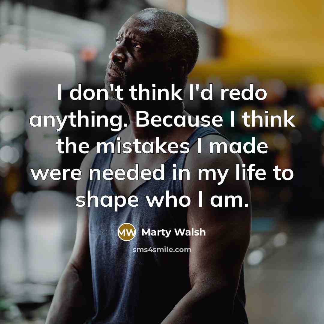 “I don't think I'd redo anything. Because I think the mistakes I made were needed in my life to shape who I am.” quote by Marty Walsh