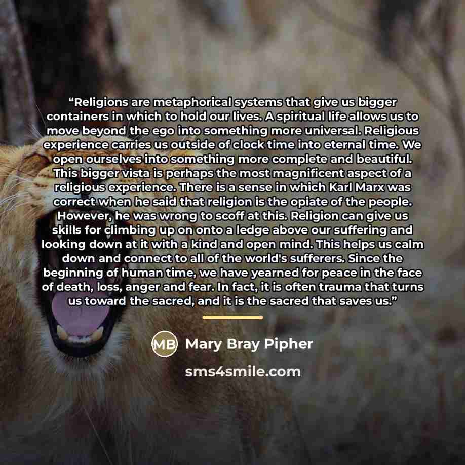 “Religions are metaphorical systems that give us bigger containers in which to hold our lives. A spiritual life allows us to move beyond the ego into something more universal. Religious experience carries us outside of clock time into eternal time. We open ourselves into something more complete and…” quote by Mary Bray Pipher