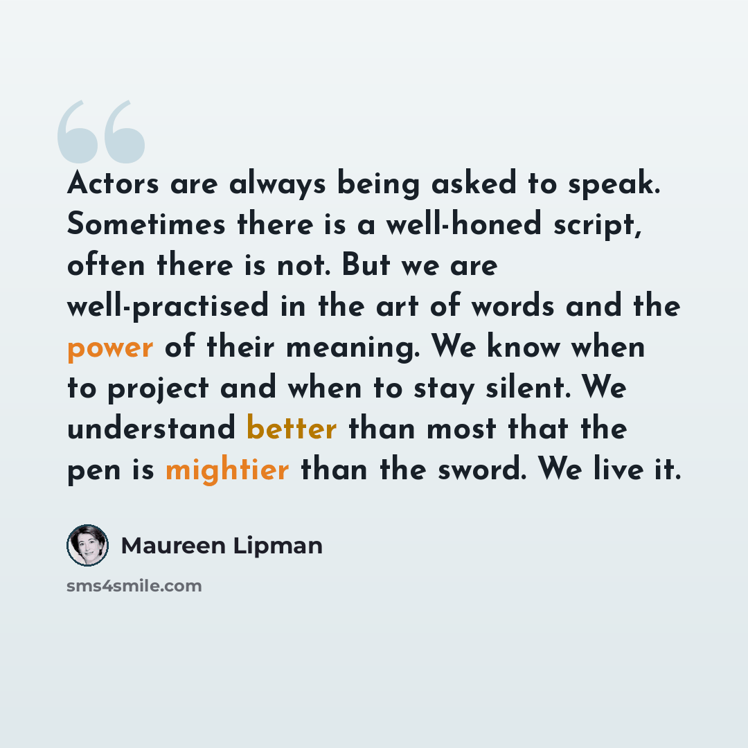 “Actors are always being asked to speak. Sometimes there is a well-honed script, often there is not. But we are well-practised in the art of words and the power of their meaning. We know when to project and when to stay silent. We understand better than most that the pen is mightier than the sword…” quote by Maureen Lipman