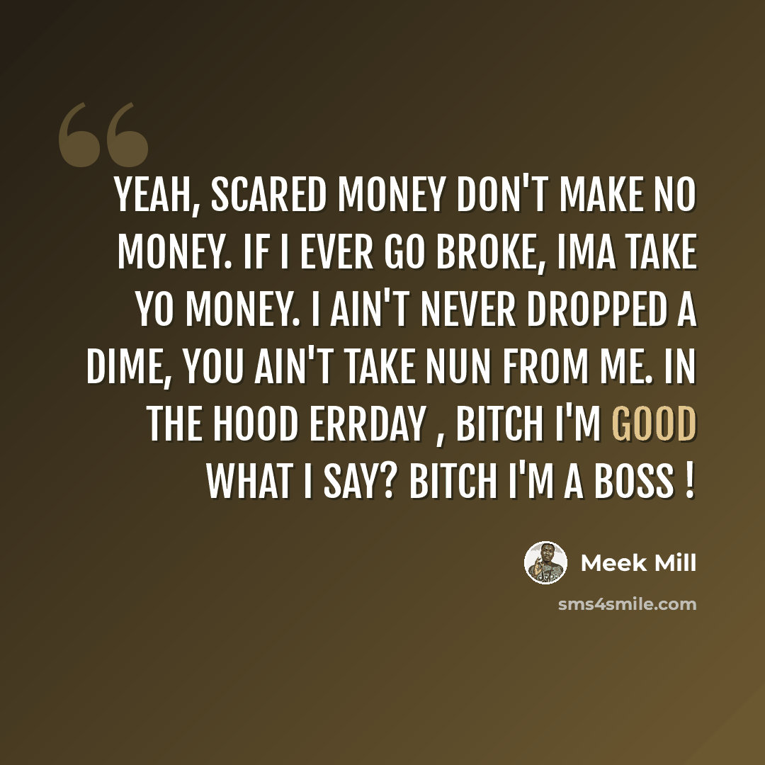 “Yeah, scared money don't make no money. If I ever go broke, Ima take yo money. I ain't never dropped a dime, you ain't take nun from me. In the hood errday , bitch I'm good what I say? Bitch I'm a boss !” quote by Meek Mill