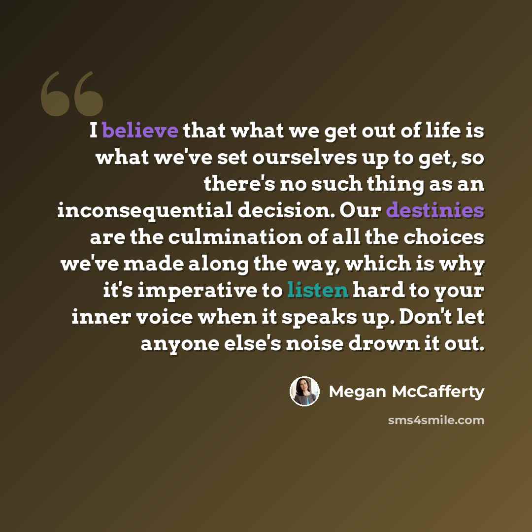 “I believe that what we get out of life is what we've set ourselves up to get, so there's no such thing as an inconsequential decision. Our destinies are the culmination of all the choices we've made along the way, which is why it's imperative to listen hard to your inner voice when it speaks up…” quote by Megan McCafferty