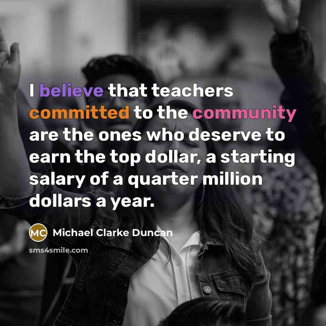 “I believe that teachers committed to the community are the ones who deserve to earn the top dollar, a starting salary of a quarter million dollars a year.” quote by Michael Clarke Duncan