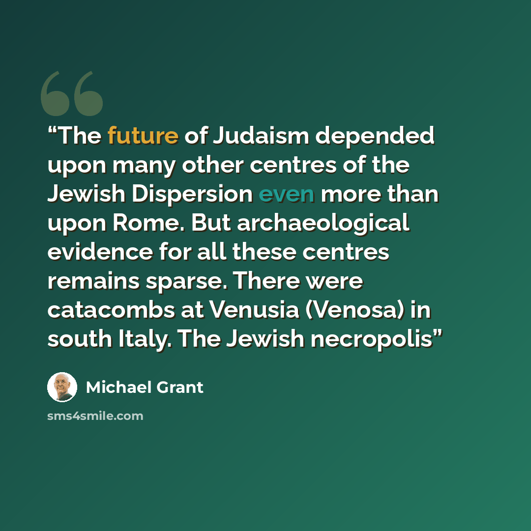 “The future of Judaism depended upon many other centres of the Jewish Dispersion even more than upon Rome. But archaeological evidence for all these centres remains sparse. There were catacombs at Venusia (Venosa) in south Italy. The Jewish necropolis” quote by Michael Grant