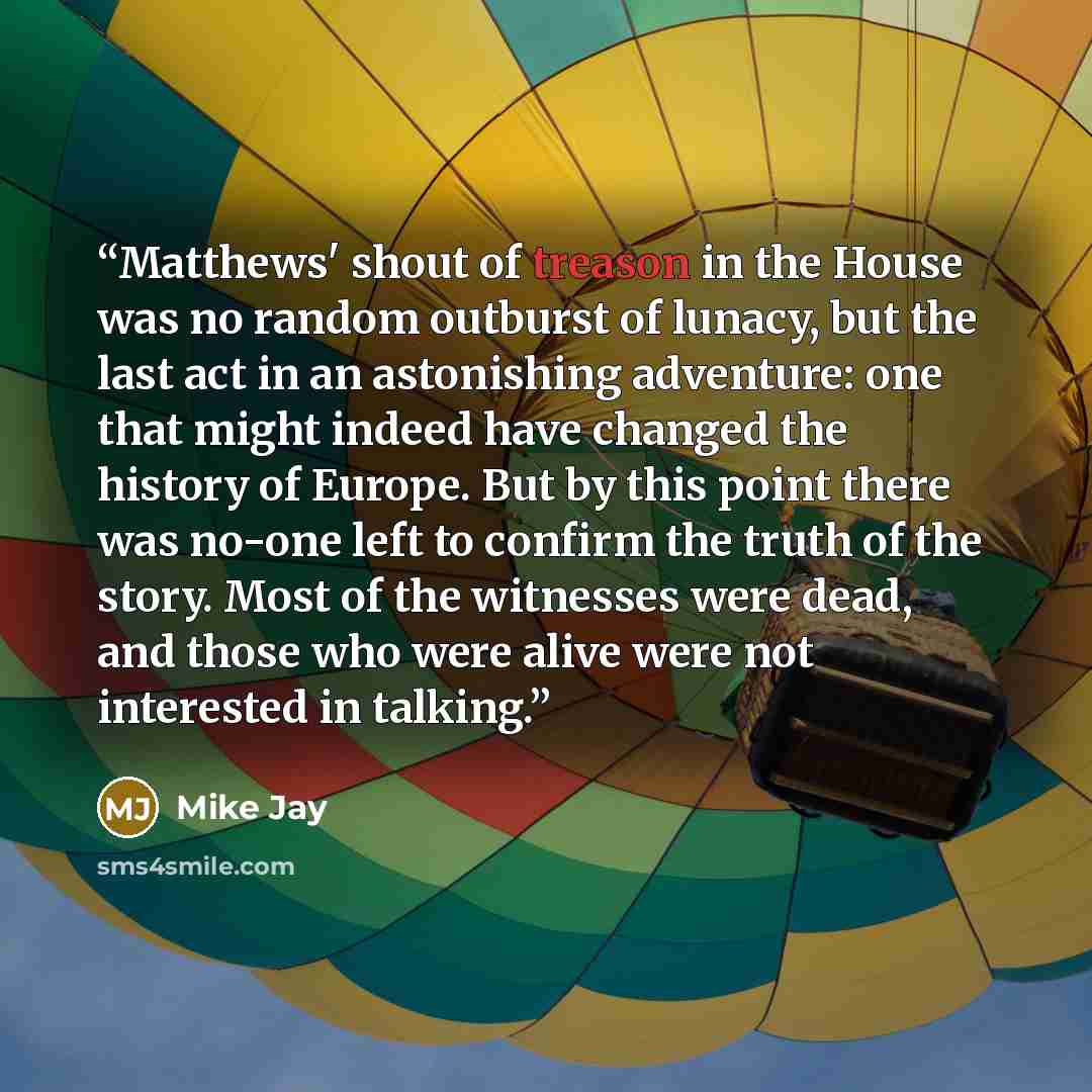 “Matthews' shout of treason in the House was no random outburst of lunacy, but the last act in an astonishing adventure: one that might indeed have changed the history of Europe. But by this point there was no-one left to confirm the truth of the story. Most of the witnesses were dead, and those…” quote by Mike Jay