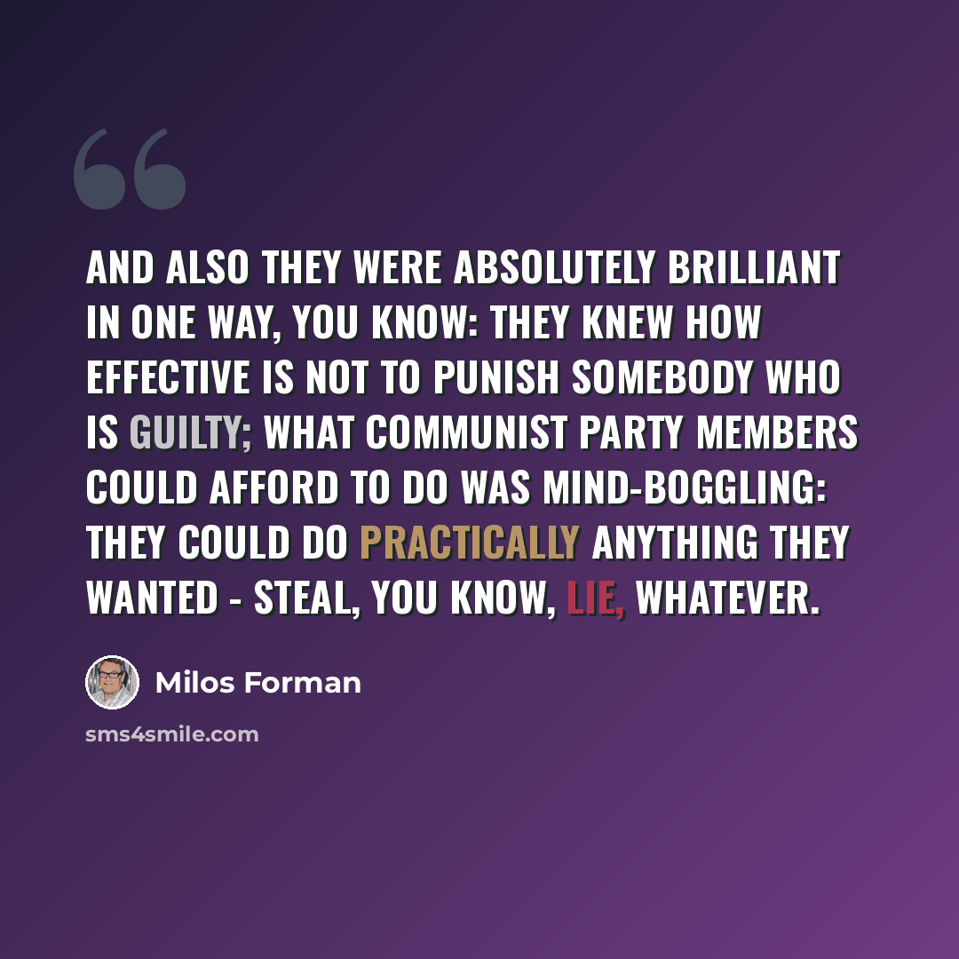 “And also they were absolutely brilliant in one way, you know: they knew how effective is not to punish somebody who is guilty; what Communist Party members could afford to do was mind-boggling: they could do practically anything they wanted - steal, you know, lie, whatever.” quote by Milos Forman