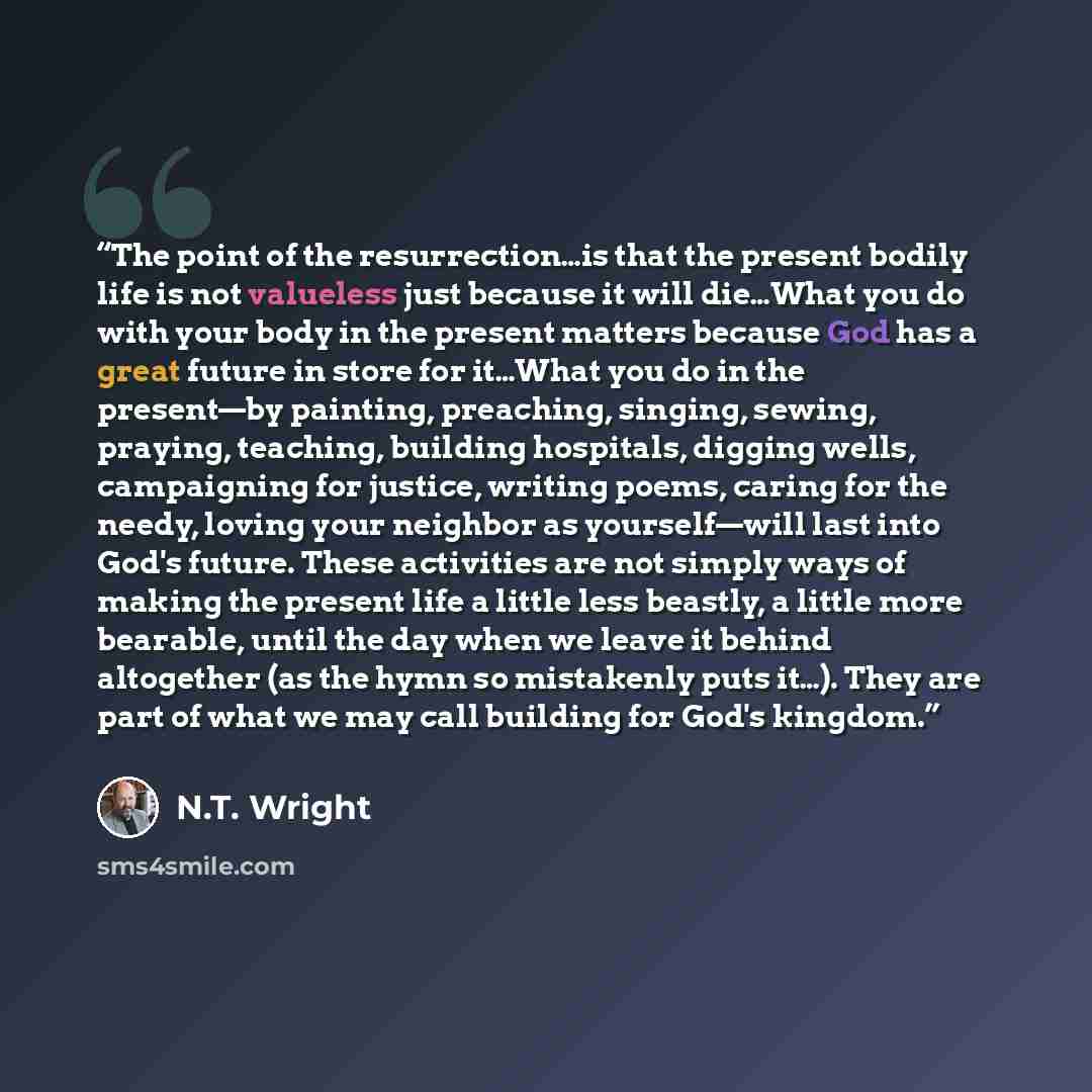 “The point of the resurrection…is that the present bodily life is not valueless just because it will die…What you do with your body in the present matters because God has a great future in store for it…What you do in the present—by painting, preaching, singing, sewing, praying, teaching, building…” quote by N.T. Wright