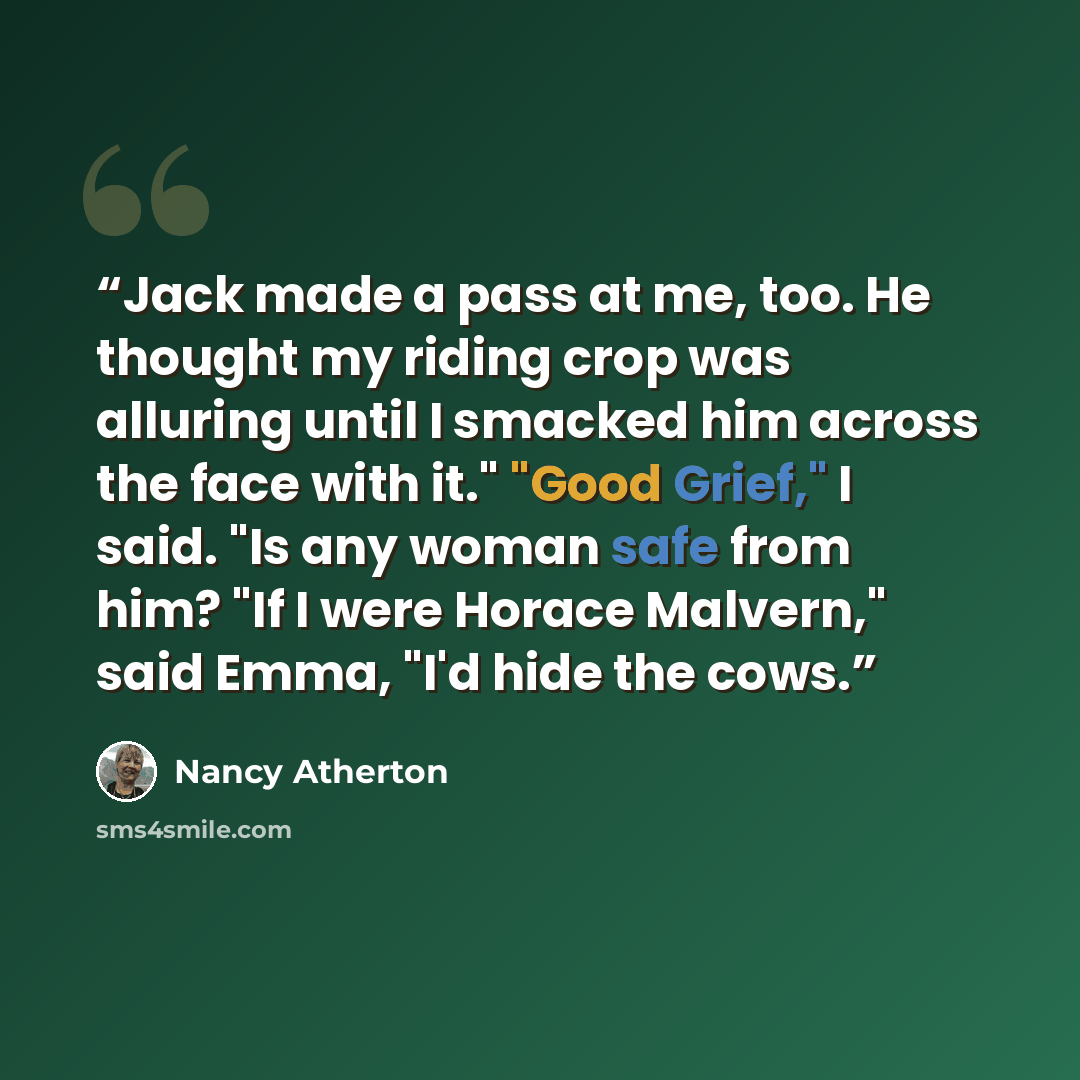 “Jack made a pass at me, too. He thought my riding crop was alluring until I smacked him across the face with it." "Good Grief," I said. "Is any woman safe from him? "If I were Horace Malvern," said Emma, "I'd hide the cows.” quote by Nancy Atherton