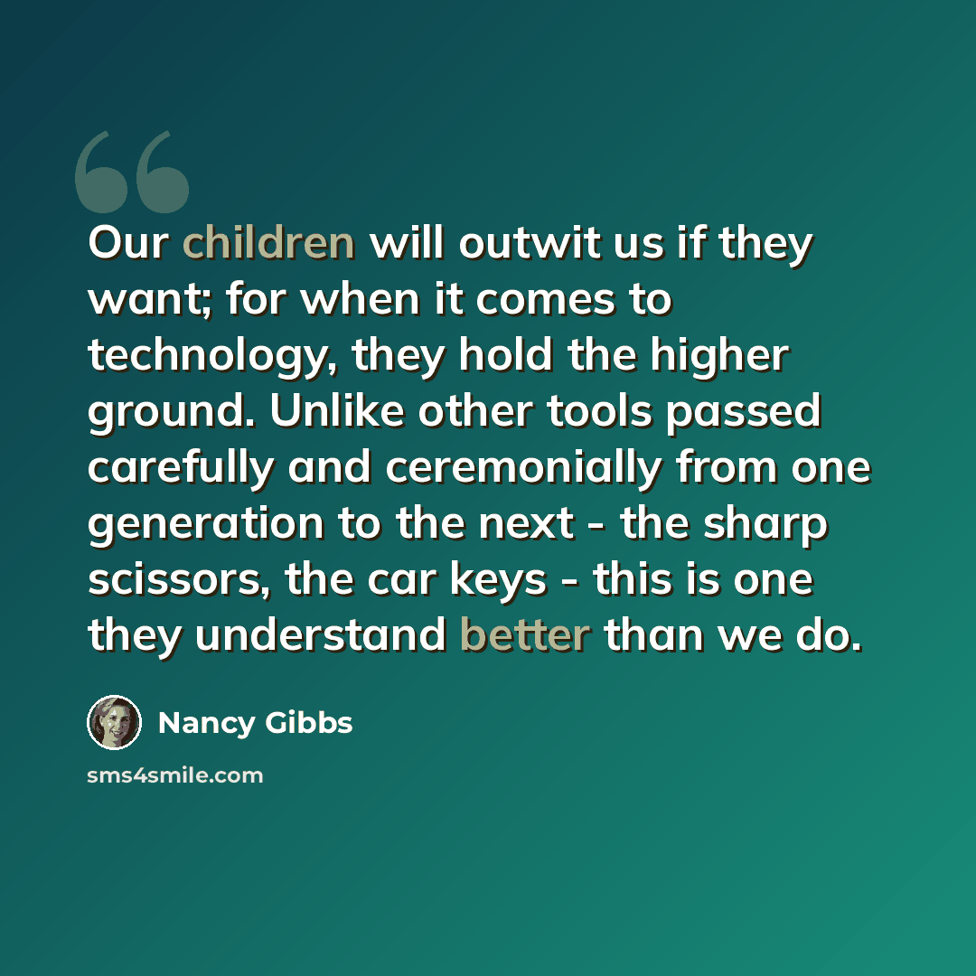 “Our children will outwit us if they want; for when it comes to technology, they hold the higher ground. Unlike other tools passed carefully and ceremonially from one generation to the next - the sharp scissors, the car keys - this is one they understand better than we do.” quote by Nancy Gibbs