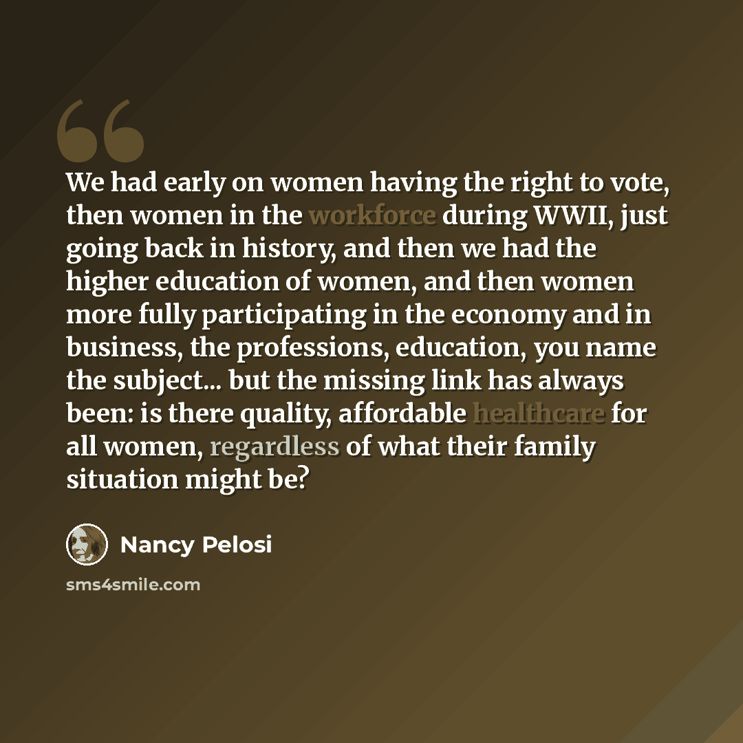 “We had early on women having the right to vote, then women in the workforce during WWII, just going back in history, and then we had the higher education of women, and then women more fully participating in the economy and in business, the professions, education, you name the subject... but the…” quote by Nancy Pelosi
