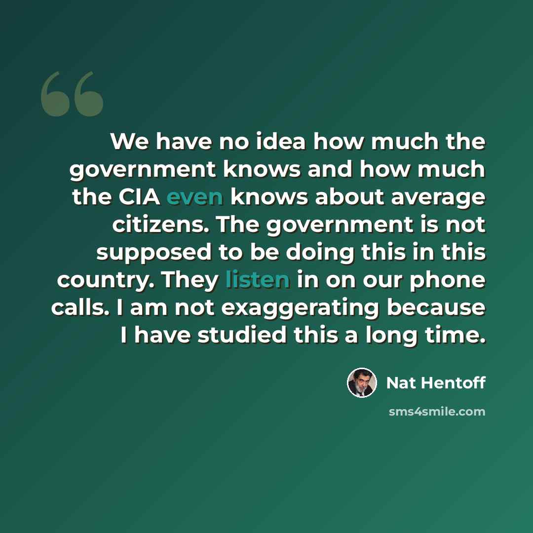 “We have no idea how much the government knows and how much the CIA even knows about average citizens. The government is not supposed to be doing this in this country. They listen in on our phone calls. I am not exaggerating because I have studied this a long time.” quote by Nat Hentoff