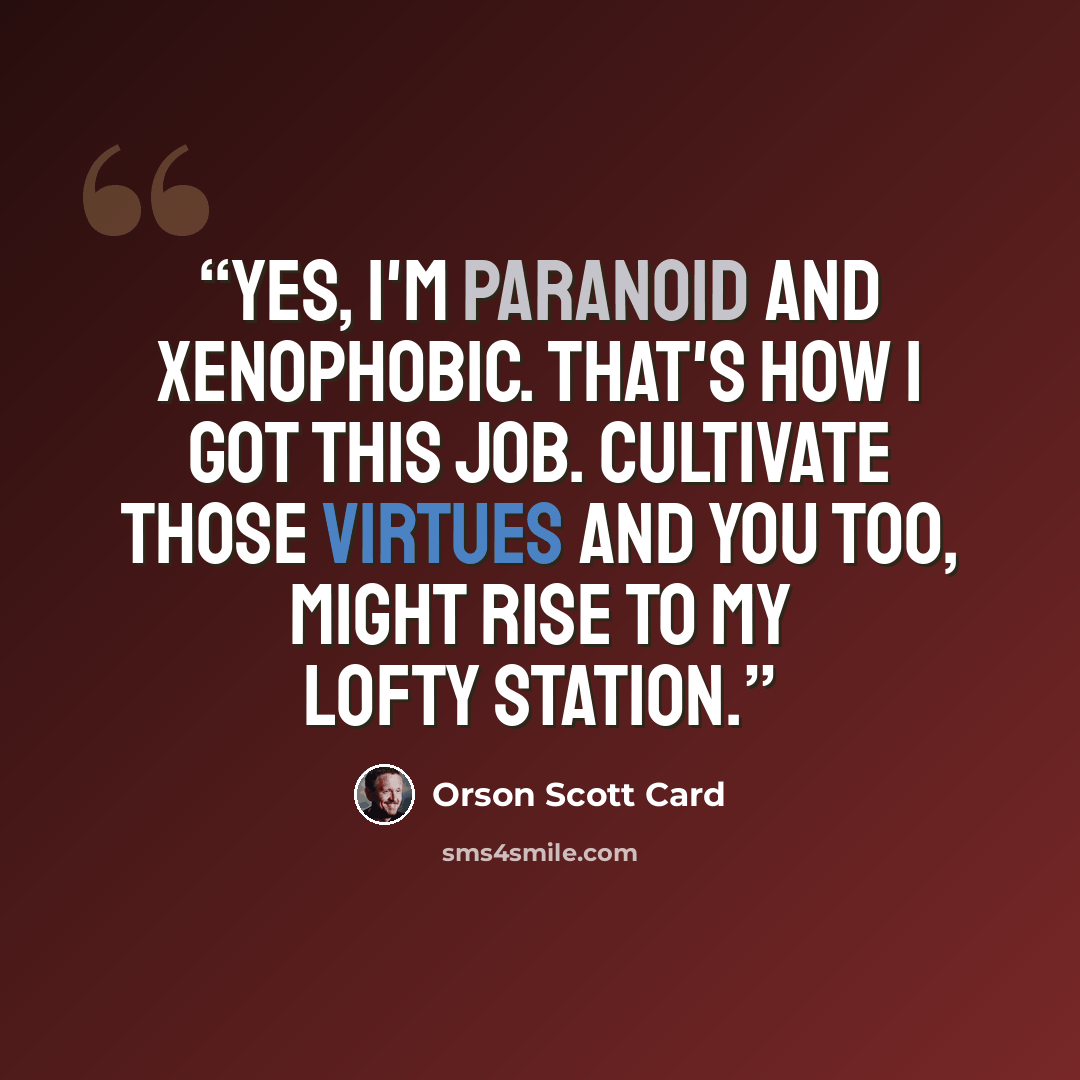 “Yes, I'm paranoid and xenophobic. That's how I got this job. Cultivate those virtues and you too, might rise to my lofty station.” quote by Orson Scott Card