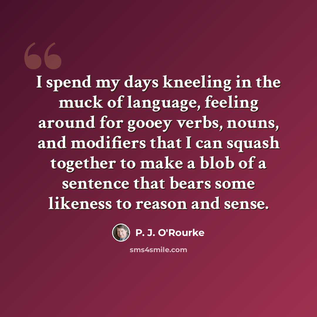 “I spend my days kneeling in the muck of language, feeling around for gooey verbs, nouns, and modifiers that I can squash together to make a blob of a sentence that bears some likeness to reason and sense.” quote by P. J. O'Rourke