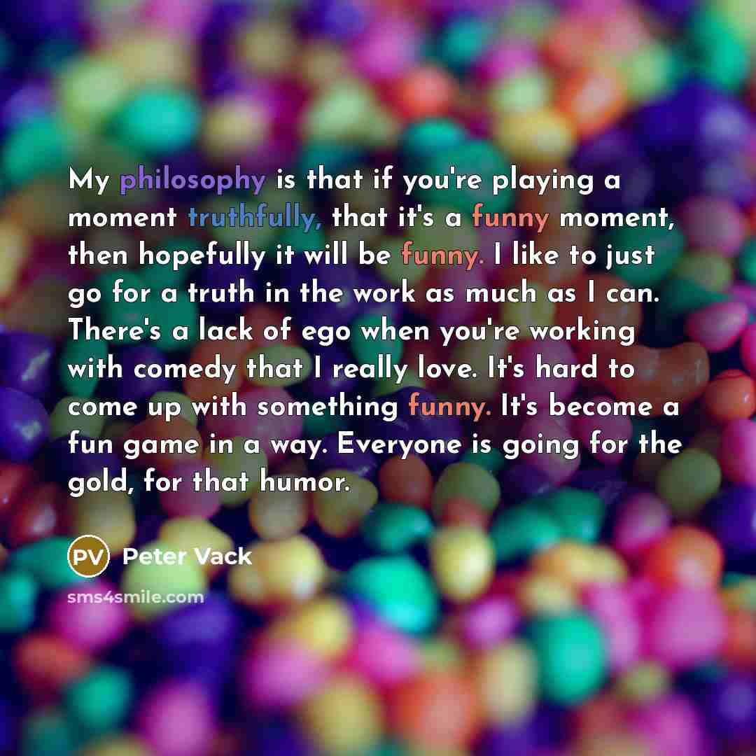“My philosophy is that if you're playing a moment truthfully, that it's a funny moment, then hopefully it will be funny. I like to just go for a truth in the work as much as I can. There's a lack of ego when you're working with comedy that I really love. It's hard to come up with something funny…” quote by Peter Vack