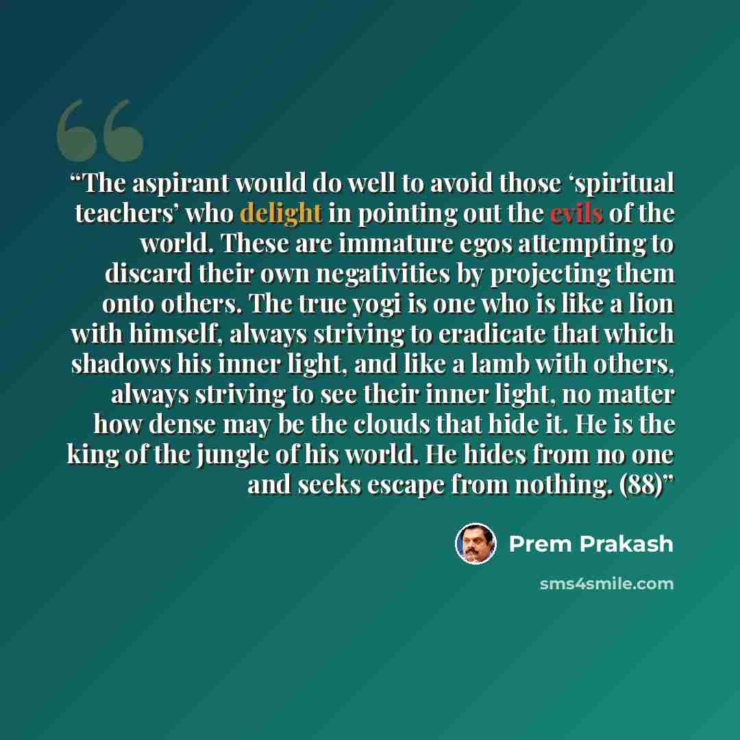 “The aspirant would do well to avoid those ‘spiritual teachers’ who delight in pointing out the evils of the world. These are immature egos attempting to discard their own negativities by projecting them onto others. The true yogi is one who is like a lion with himself, always striving to eradicate…” quote by Prem Prakash