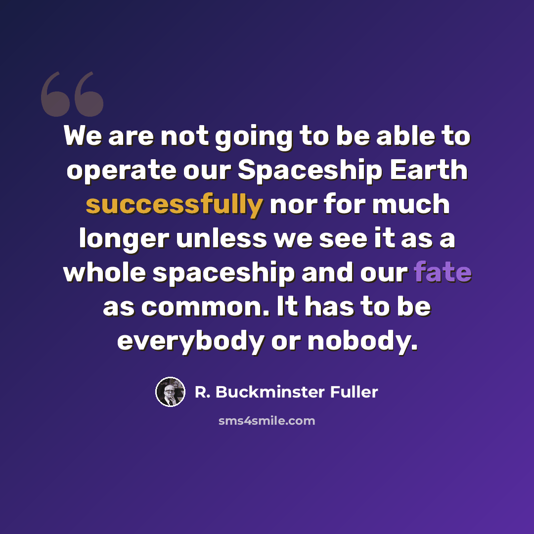 “We are not going to be able to operate our Spaceship Earth successfully nor for much longer unless we see it as a whole spaceship and our fate as common. It has to be everybody or nobody.” quote by R. Buckminster Fuller