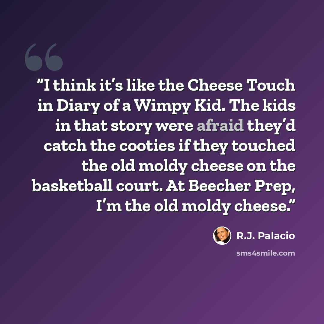 “I think it’s like the Cheese Touch in Diary of a Wimpy Kid. The kids in that story were afraid they’d catch the cooties if they touched the old moldy cheese on the basketball court. At Beecher Prep, I’m the old moldy cheese.” quote by R.J. Palacio