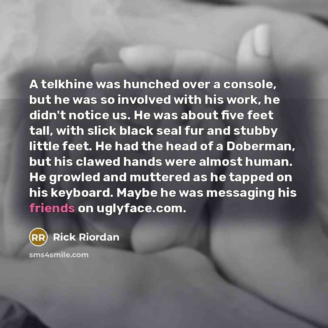 “A telkhine was hunched over a console, but he was so involved with his work, he didn't notice us. He was about five feet tall, with slick black seal fur and stubby little feet. He had the head of a Doberman, but his clawed hands were almost human. He growled and muttered as he tapped on his…” quote by Rick Riordan