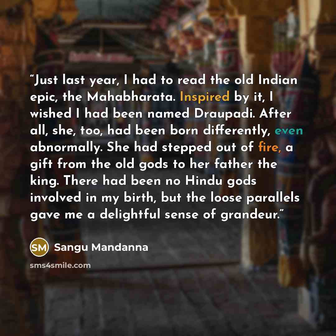 “Just last year, I had to read the old Indian epic, the Mahabharata. Inspired by it, I wished I had been named Draupadi. After all, she, too, had been born differently, even abnormally. She had stepped out of fire, a gift from the old gods to her father the king. There had been no Hindu gods…” quote by Sangu Mandanna