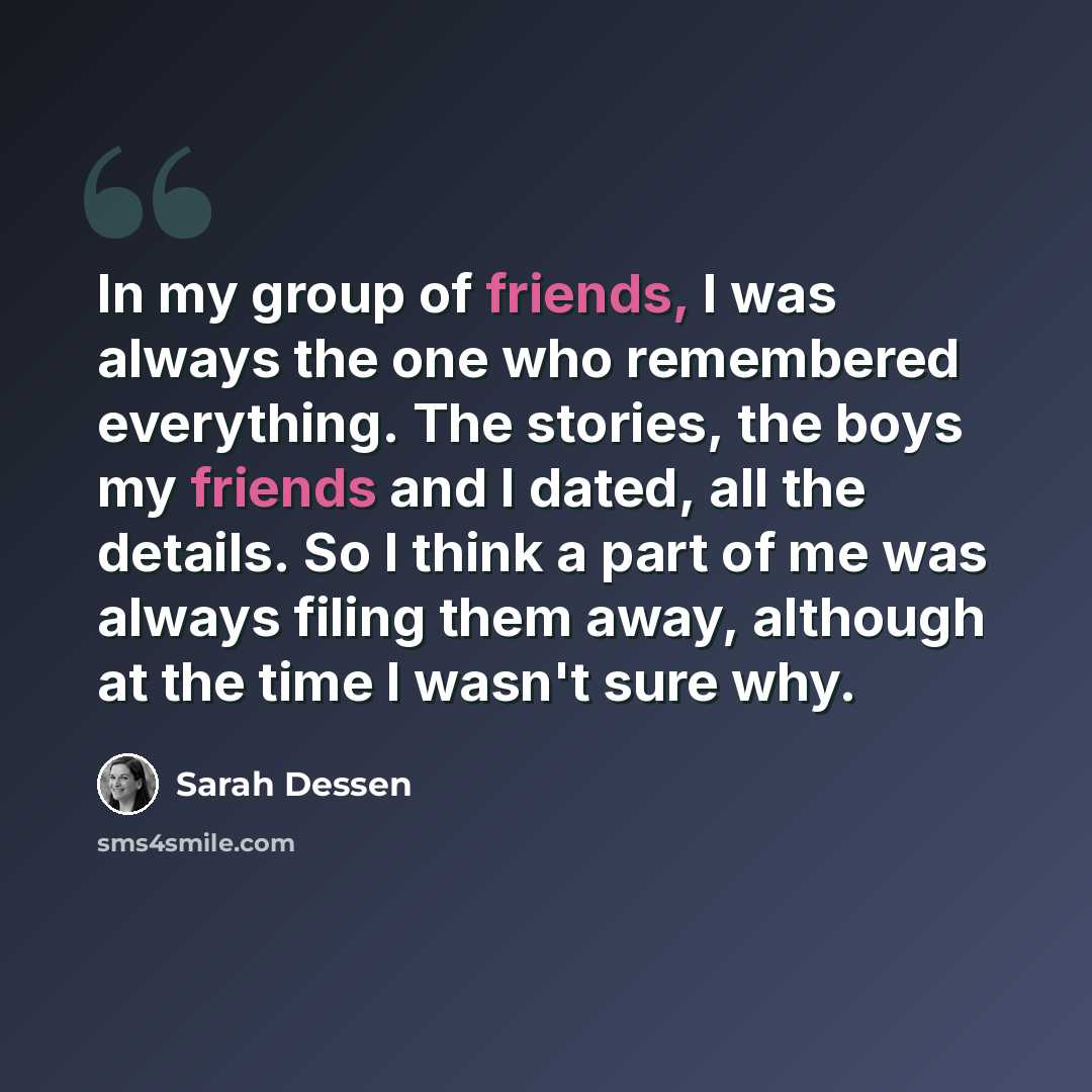 “In my group of friends, I was always the one who remembered everything. The stories, the boys my friends and I dated, all the details. So I think a part of me was always filing them away, although at the time I wasn't sure why.” quote by Sarah Dessen