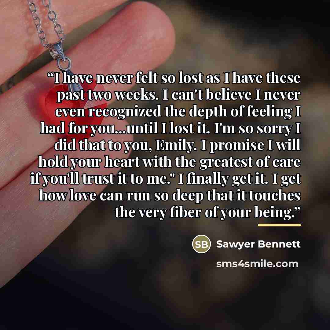 “I have never felt so lost as I have these past two weeks. I can't believe I never even recognized the depth of feeling I had for you...until I lost it. I'm so sorry I did that to you, Emily. I promise I will hold your heart with the greatest of care if you'll trust it to me." I finally get it. I…” quote by Sawyer Bennett