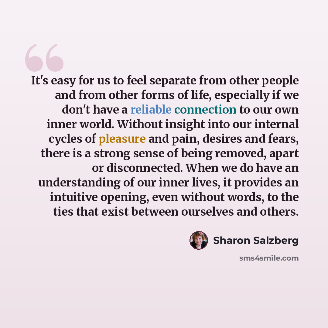 “It's easy for us to feel separate from other people and from other forms of life, especially if we don't have a reliable connection to our own inner world. Without insight into our internal cycles of pleasure and pain, desires and fears, there is a strong sense of being removed, apart or…” quote by Sharon Salzberg