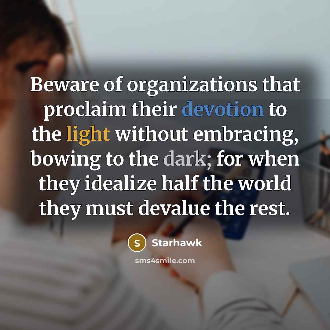 “Beware of organizations that proclaim their devotion to the light without embracing, bowing to the dark; for when they idealize half the world they must devalue the rest.” quote by Starhawk