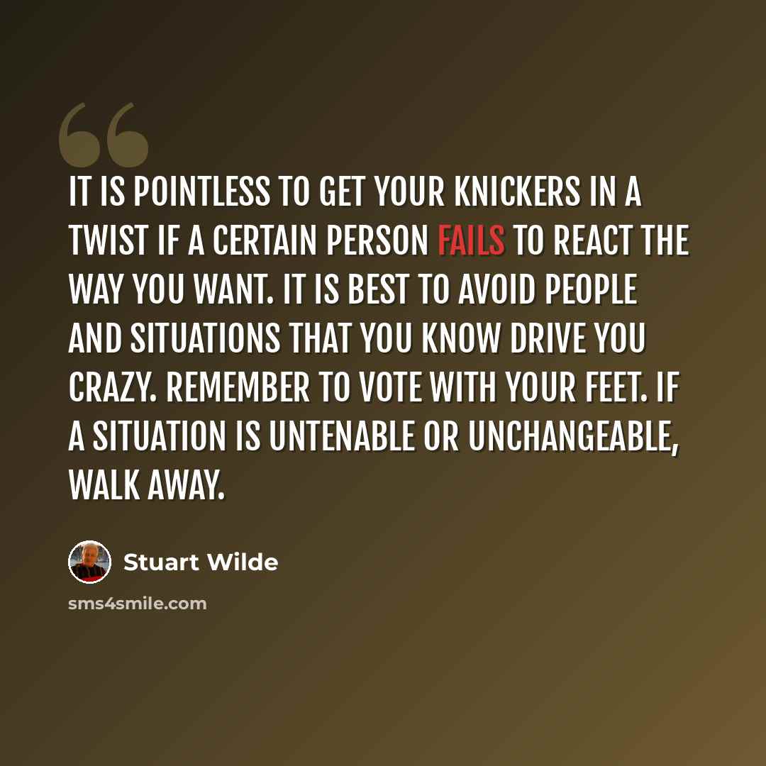 “It is pointless to get your knickers in a twist if a certain person fails to react the way you want. It is best to avoid people and situations that you know drive you crazy. Remember to vote with your feet. If a situation is untenable or unchangeable, walk away.” quote by Stuart Wilde