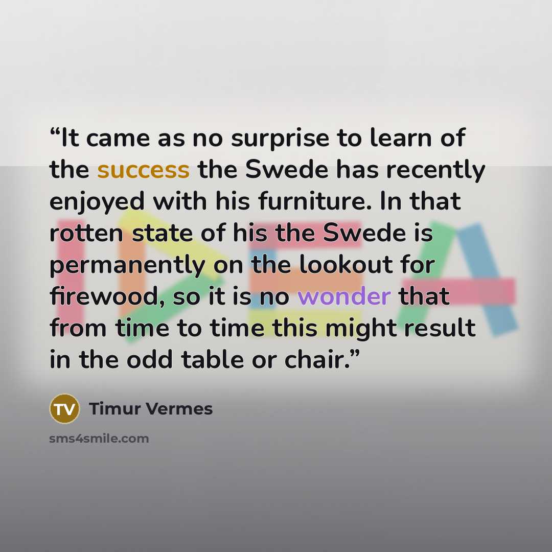 “It came as no surprise to learn of the success the Swede has recently enjoyed with his furniture. In that rotten state of his the Swede is permanently on the lookout for firewood, so it is no wonder that from time to time this might result in the odd table or chair.” quote by Timur Vermes