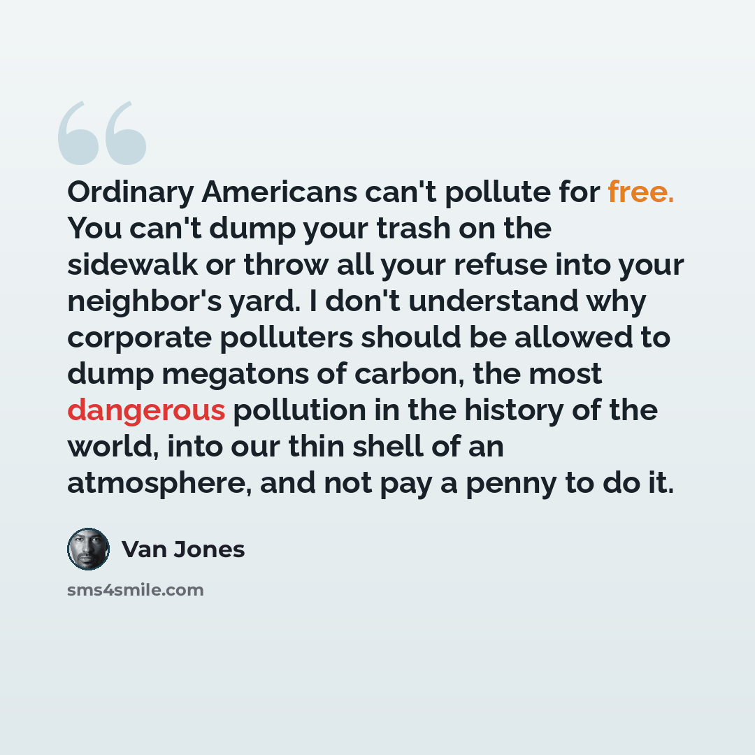 “Ordinary Americans can't pollute for free. You can't dump your trash on the sidewalk or throw all your refuse into your neighbor's yard. I don't understand why corporate polluters should be allowed to dump megatons of carbon, the most dangerous pollution in the history of the world, into our thin…” quote by Van Jones