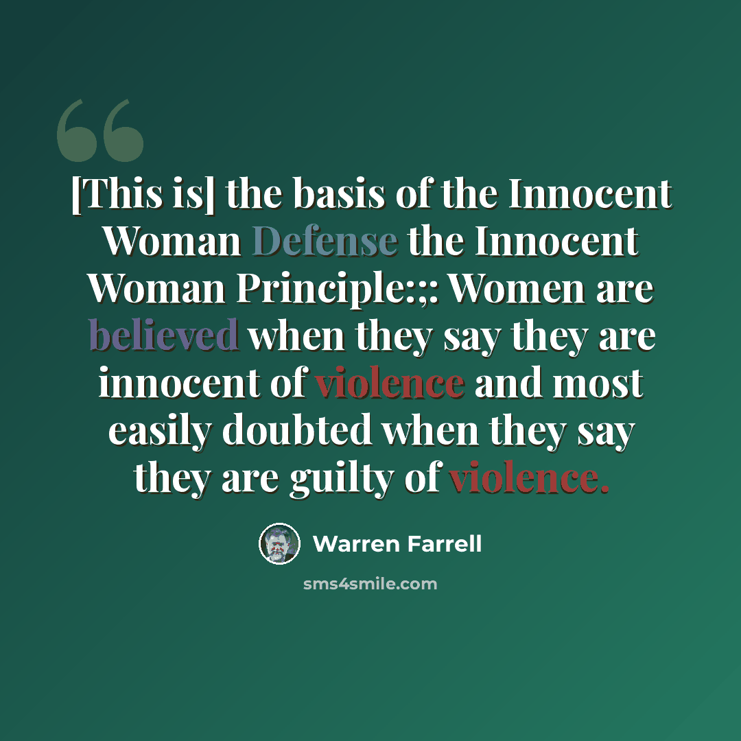 “[This is] the basis of the Innocent Woman Defense the Innocent Woman Principle:;: Women are believed when they say they are innocent of violence and most easily doubted when they say they are guilty of violence.” quote by Warren Farrell