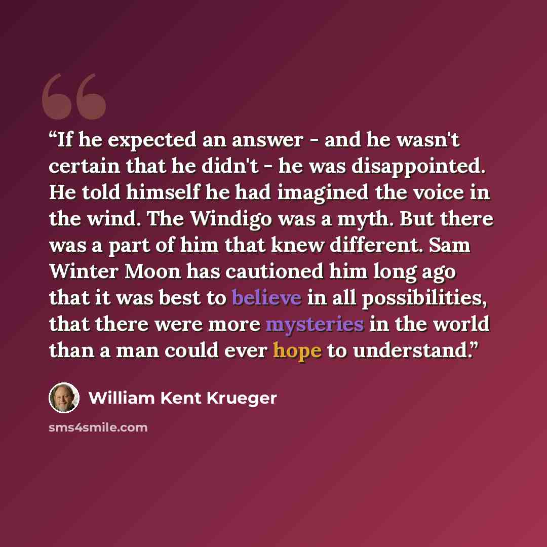 “If he expected an answer - and he wasn't certain that he didn't - he was disappointed. He told himself he had imagined the voice in the wind. The Windigo was a myth. But there was a part of him that knew different. Sam Winter Moon has cautioned him long ago that it was best to believe in all…” quote by William Kent Krueger