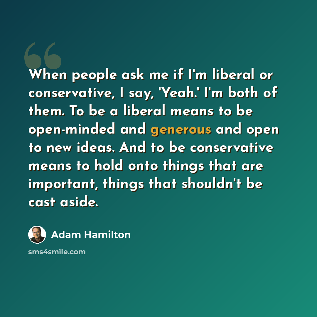 “When people ask me if I'm liberal or conservative, I say, 'Yeah.' I'm both of them. To be a liberal means to be open-minded and generous and open to new ideas. And to be conservative means to hold onto things that are important, things that shouldn't be cast aside.” quote by Adam Hamilton