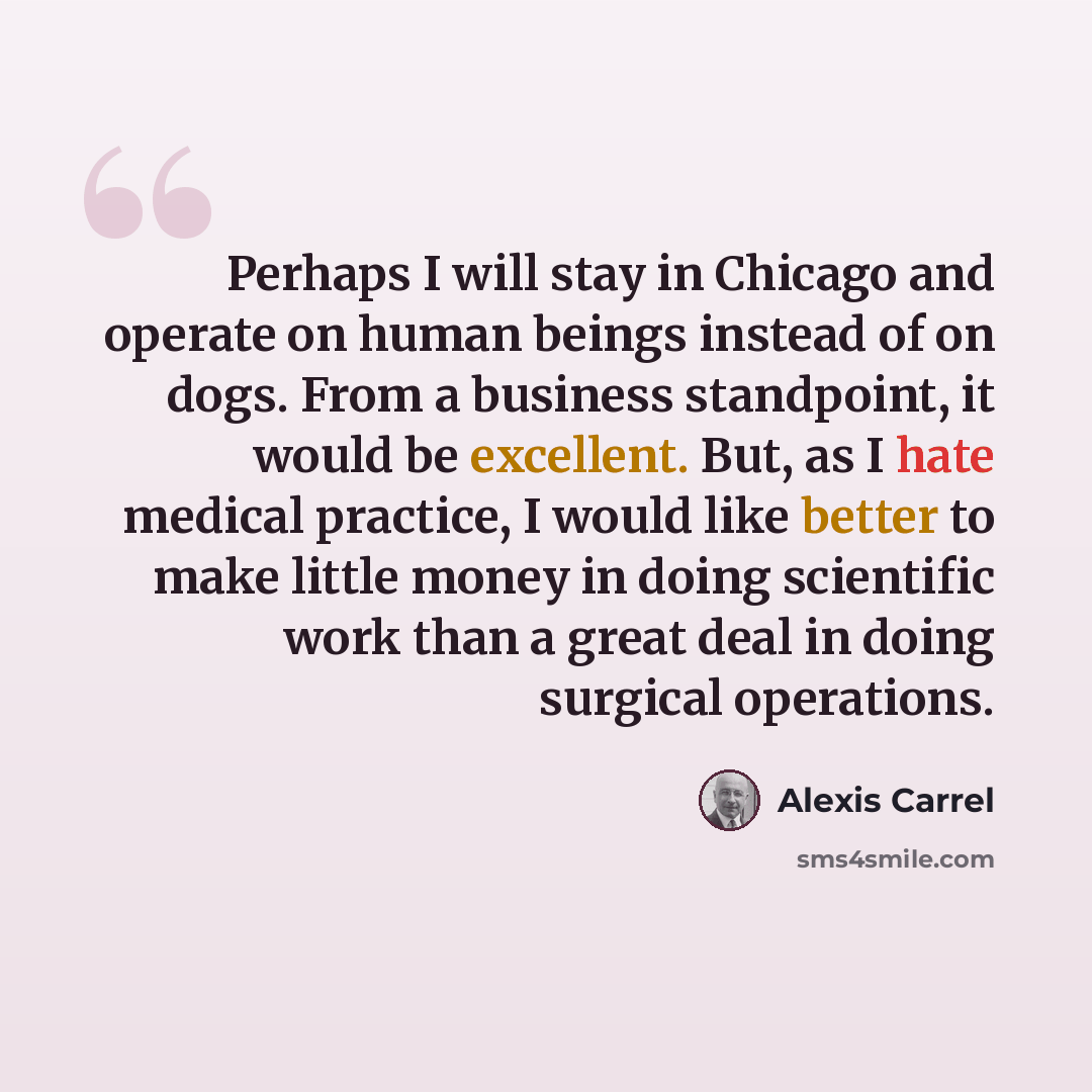 “Perhaps I will stay in Chicago and operate on human beings instead of on dogs. From a business standpoint, it would be excellent. But, as I hate medical practice, I would like better to make little money in doing scientific work than a great deal in doing surgical operations.” quote by Alexis Carrel