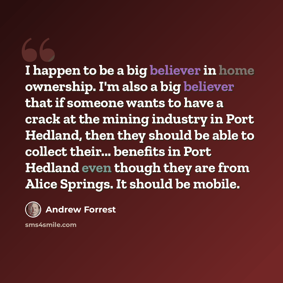 “I happen to be a big believer in home ownership. I'm also a big believer that if someone wants to have a crack at the mining industry in Port Hedland, then they should be able to collect their... benefits in Port Hedland even though they are from Alice Springs. It should be mobile.” quote by Andrew Forrest