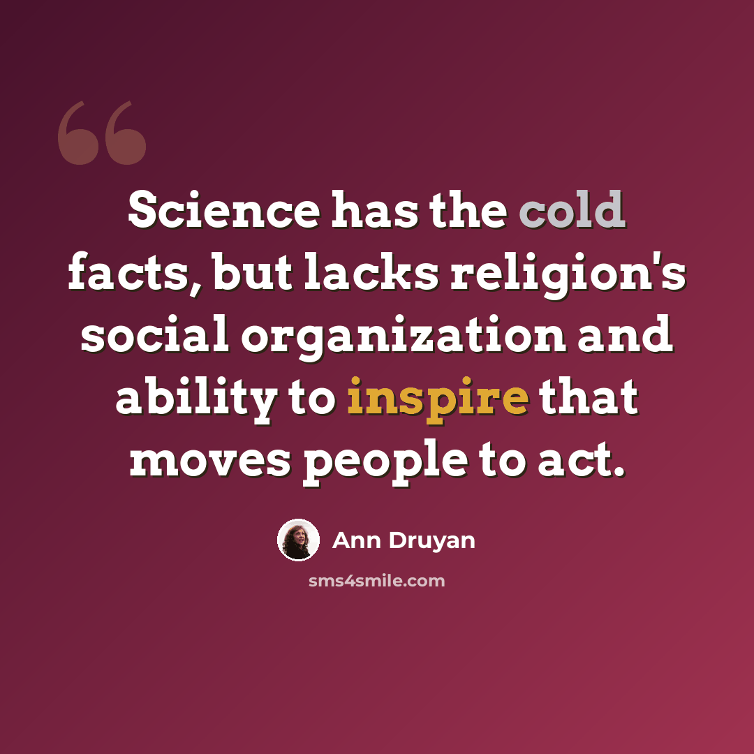 “Science has the cold facts, but lacks religion's social organization and ability to inspire that moves people to act.” quote by Ann Druyan