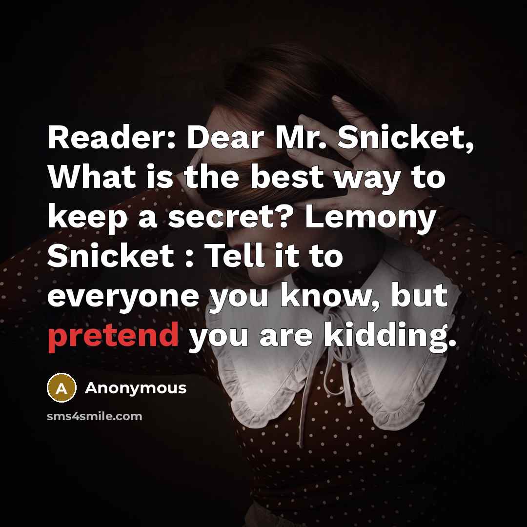 “Reader: Dear Mr. Snicket, What is the best way to keep a secret? Lemony Snicket : Tell it to everyone you know, but pretend you are kidding.” quote by Anonymous