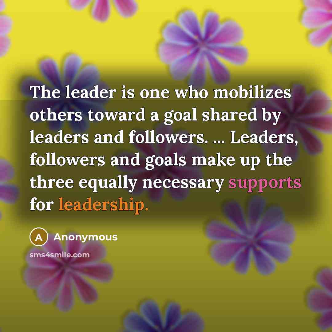 “The leader is one who mobilizes others toward a goal shared by leaders and followers. ... Leaders, followers and goals make up the three equally necessary supports for leadership.” quote by Anonymous