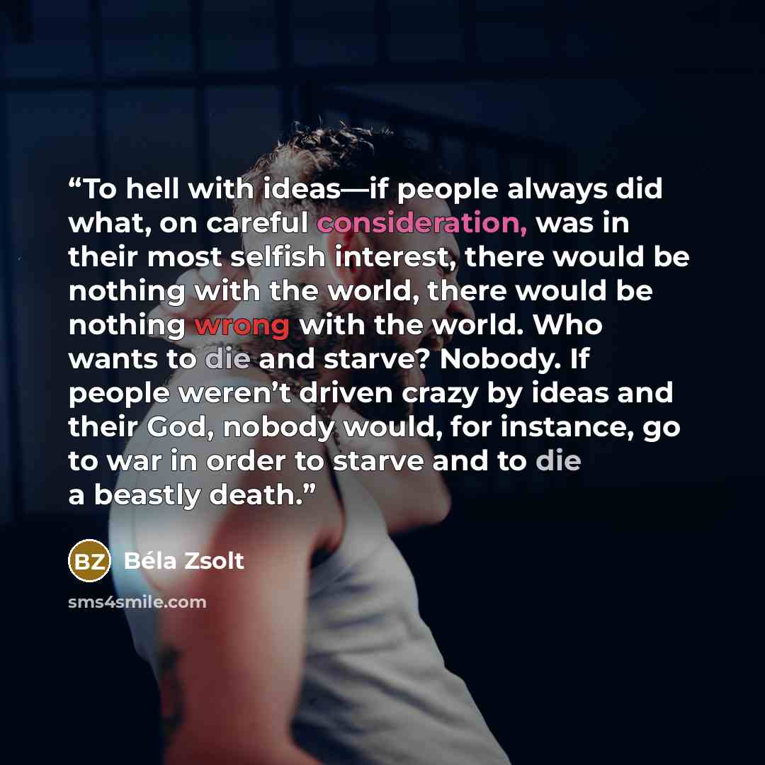 “To hell with ideas—if people always did what, on careful consideration, was in their most selfish interest, there would be nothing with the world, there would be nothing wrong with the world. Who wants to die and starve? Nobody. If people weren’t driven crazy by ideas and their God, nobody would…” quote by Béla Zsolt
