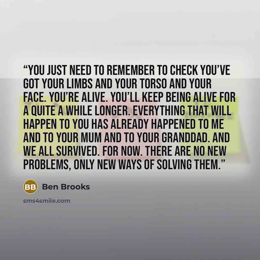 “You just need to remember to check you’ve got your limbs and your torso and your face. You’re alive. You’ll keep being alive for a quite a while longer. Everything that will happen to you has already happened to me and to your mum and to your granddad. And we all survived. For now. There are no…” quote by Ben Brooks