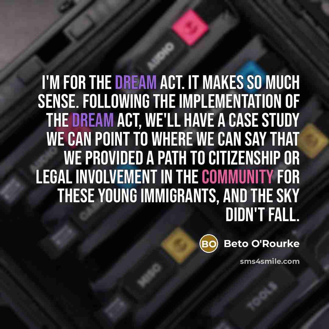 “I'm for the DREAM Act. It makes so much sense. Following the implementation of the DREAM Act, we'll have a case study we can point to where we can say that we provided a path to citizenship or legal involvement in the community for these young immigrants, and the sky didn't fall.” quote by Beto O'Rourke